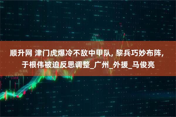 顺升网 津门虎爆冷不敌中甲队, 黎兵巧妙布阵, 于根伟被迫反思调整_广州_外援_马俊亮