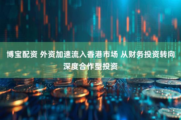 博宝配资 外资加速流入香港市场 从财务投资转向深度合作型投资