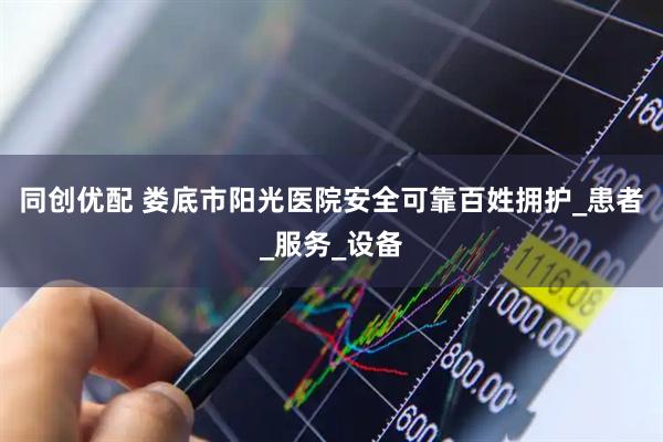 同创优配 娄底市阳光医院安全可靠百姓拥护_患者_服务_设备