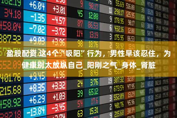 盈股配资 这4个“吸阳”行为，男性早该忍住，为健康别太放纵自己_阳刚之气_身体_肾脏