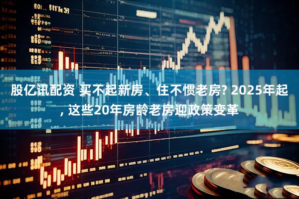 股亿讯配资 买不起新房、住不惯老房? 2025年起, 这些20年房龄老房迎政策变革