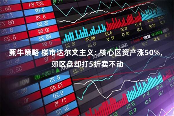 甄牛策略 楼市达尔文主义: 核心区资产涨50%, 郊区盘却打5折卖不动