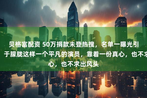 贝格富配资 50万捐款未登热搜，名单一曝光引发争议，于朦胧这样一个平凡的演员，靠着一份真心，也不求出风头