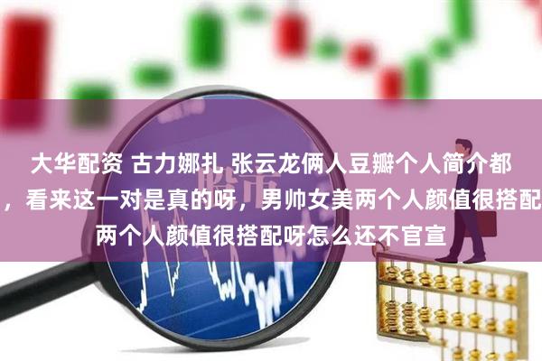 大华配资 古力娜扎 张云龙俩人豆瓣个人简介都认证了男女友了，看来这一对是真的呀，男帅女美两个人颜值很搭配呀怎么还不官宣
