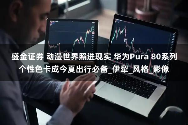 盛金证券 动漫世界照进现实 华为Pura 80系列个性色卡成今夏出行必备_伊犁_风格_影像