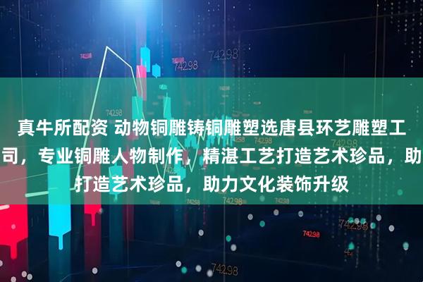 真牛所配资 动物铜雕铸铜雕塑选唐县环艺雕塑工艺品销售有限公司，专业铜雕人物制作，精湛工艺打造艺术珍品，助力文化装饰升级