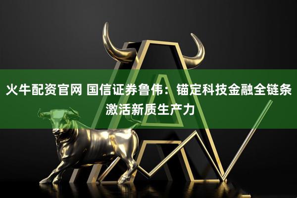 火牛配资官网 国信证券鲁伟：锚定科技金融全链条 激活新质生产力