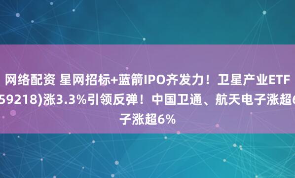 网络配资 星网招标+蓝箭IPO齐发力！卫星产业ETF(159218)涨3.3%引领反弹！中国卫通、航天电子涨超6%