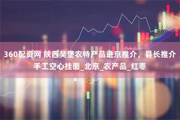 360配资网 陕西吴堡农特产品进京推介，县长推介手工空心挂面_北京_农产品_红枣