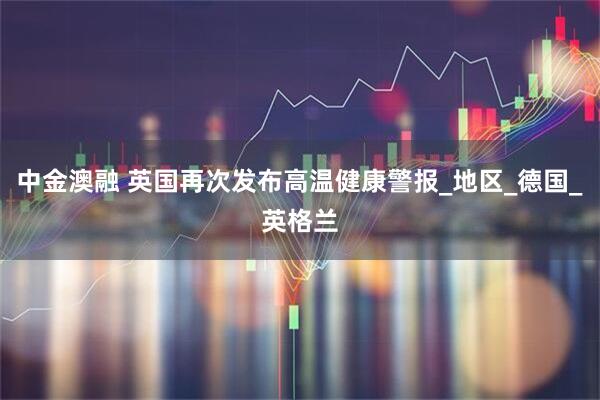 中金澳融 英国再次发布高温健康警报_地区_德国_英格兰