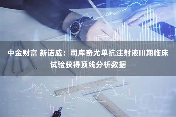 中金财富 新诺威：司库奇尤单抗注射液III期临床试验获得顶线分析数据