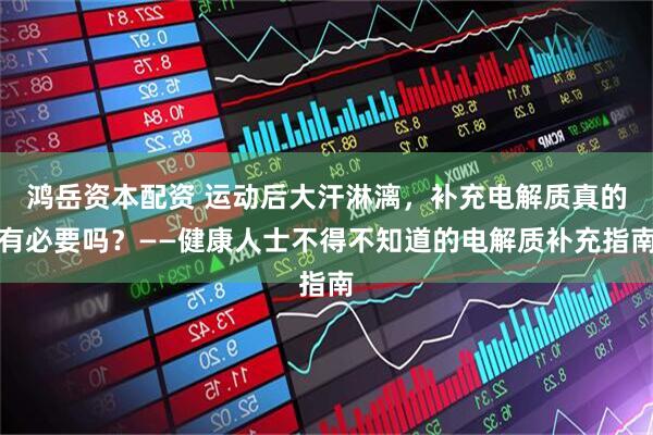 鸿岳资本配资 运动后大汗淋漓，补充电解质真的有必要吗？——健康人士不得不知道的电解质补充指南