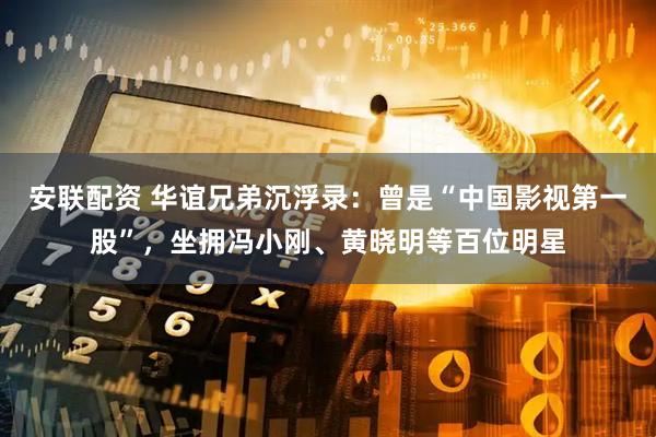 安联配资 华谊兄弟沉浮录：曾是“中国影视第一股”，坐拥冯小刚、黄晓明等百位明星